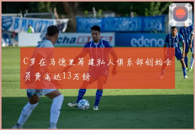 C罗在马德里筹建私人俱乐部创始会员费高达13万镑