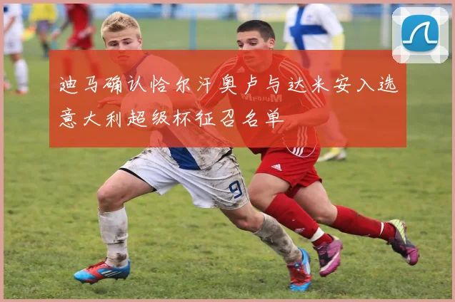 迪马确认恰尔汗奥卢与达米安入选意大利超级杯征召名单