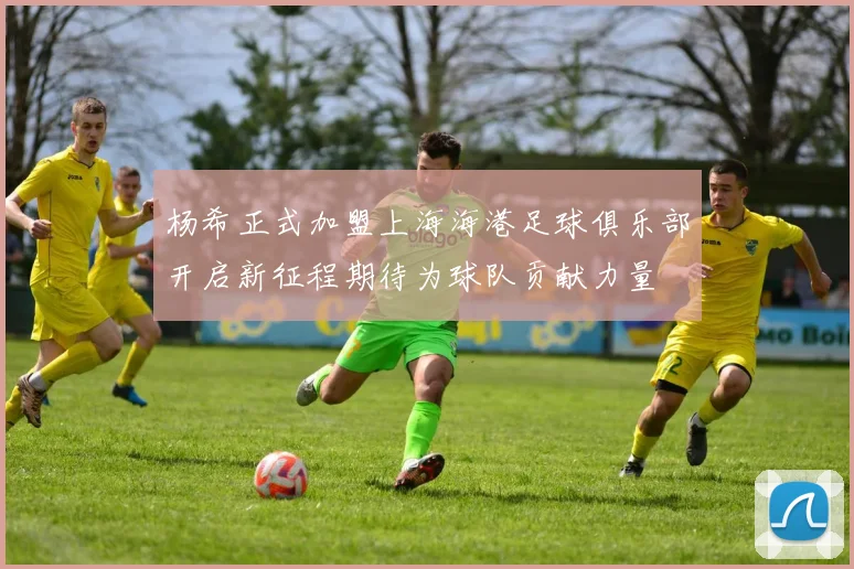 杨希正式加盟上海海港足球俱乐部开启新征程期待为球队贡献力量