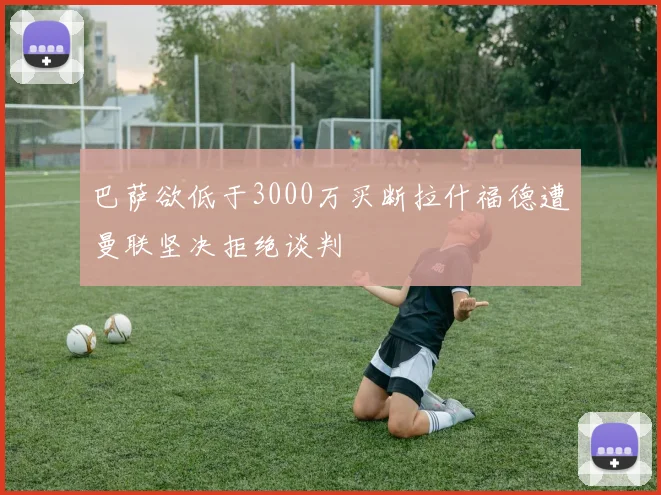 巴萨欲低于3000万买断拉什福德遭曼联坚决拒绝谈判