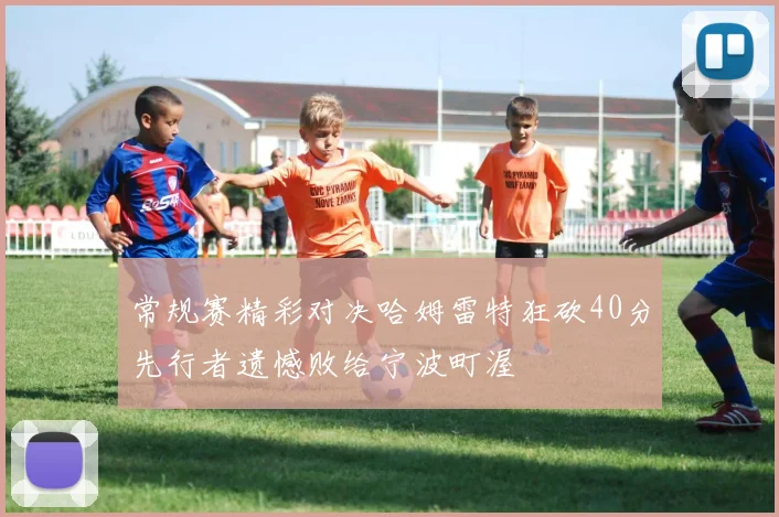 常规赛精彩对决哈姆雷特狂砍40分先行者遗憾败给宁波町渥