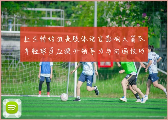 杜兰特的沮丧肢体语言影响火箭队年轻球员应提升领导力与沟通技巧