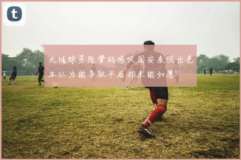 大埔球员陈肇钧感叹国安表现出色本以为能争取平局却未能如愿