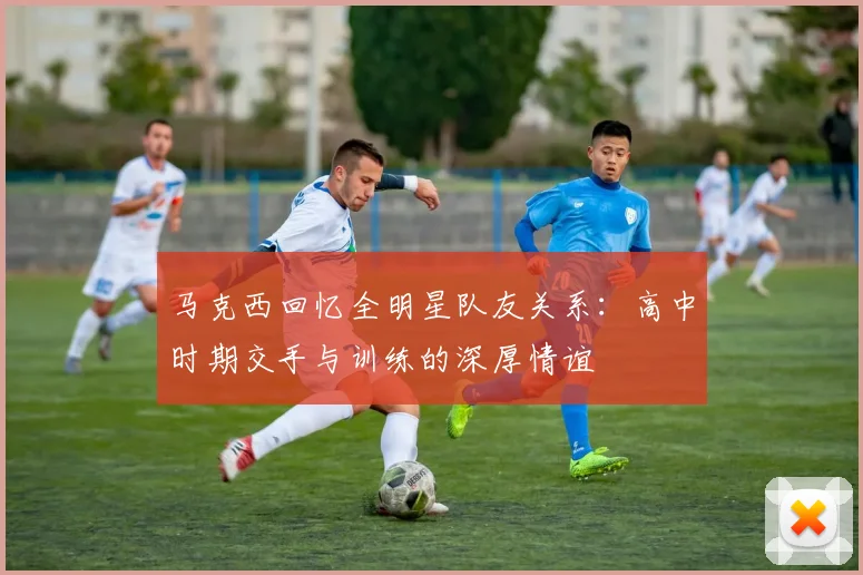 马克西回忆全明星队友关系：高中时期交手与训练的深厚情谊