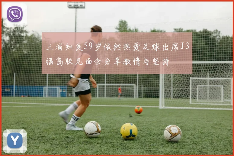 三浦知良59岁依然热爱足球出席J3福岛联见面会分享激情与坚持