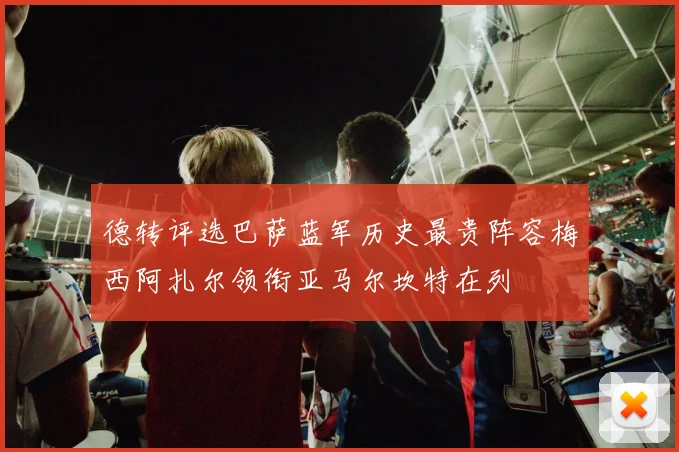 德转评选巴萨蓝军历史最贵阵容梅西阿扎尔领衔亚马尔坎特在列