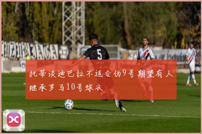 托蒂谈迪巴拉不适合伪9号期望有人继承罗马10号球衣