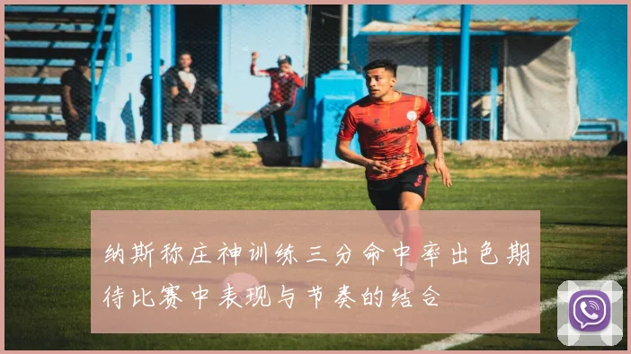 纳斯称庄神训练三分命中率出色期待比赛中表现与节奏的结合