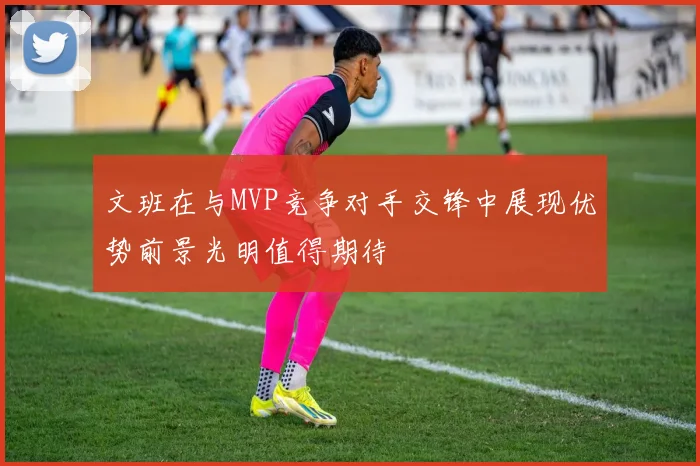 文班在与MVP竞争对手交锋中展现优势前景光明值得期待