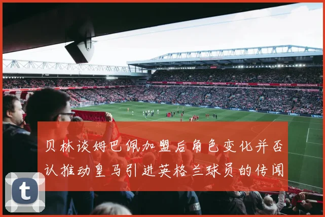 贝林谈姆巴佩加盟后角色变化并否认推动皇马引进英格兰球员的传闻