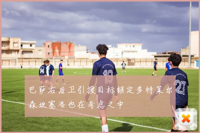 巴萨右后卫引援目标锁定多特莱尔森坎塞洛也在考虑之中