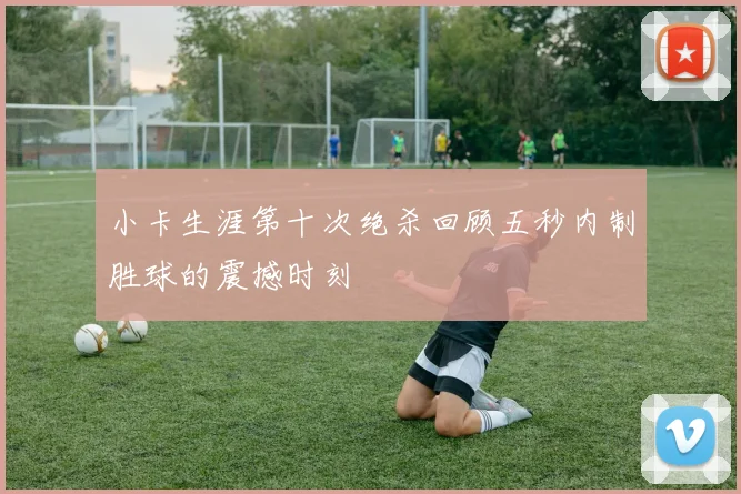 小卡生涯第十次绝杀回顾五秒内制胜球的震撼时刻