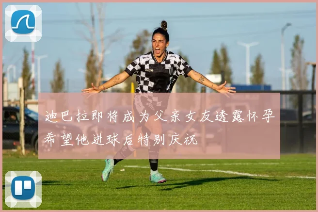 迪巴拉即将成为父亲女友透露怀孕希望他进球后特别庆祝