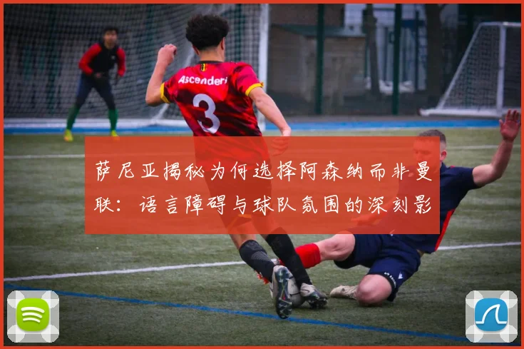 萨尼亚揭秘为何选择阿森纳而非曼联：语言障碍与球队氛围的深刻影响