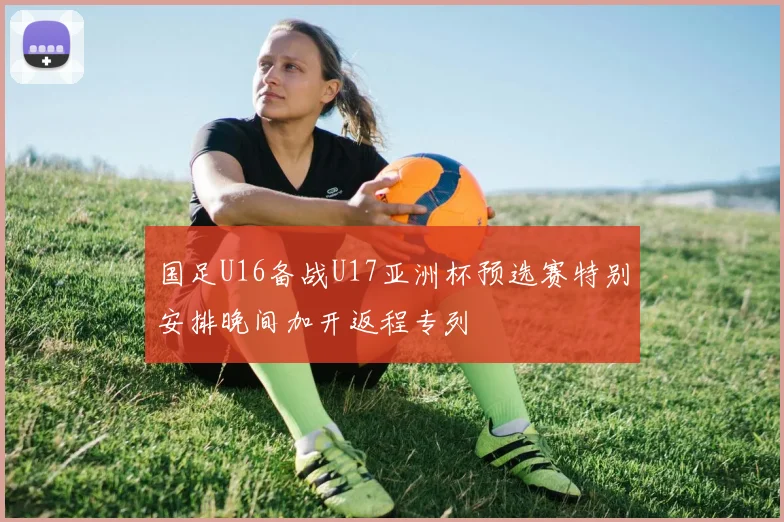 国足U16备战U17亚洲杯预选赛特别安排晚间加开返程专列