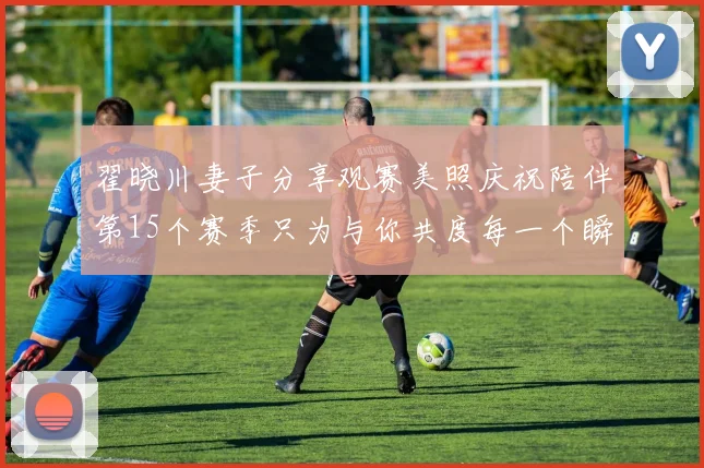翟晓川妻子分享观赛美照庆祝陪伴第15个赛季只为与你共度每一个瞬间