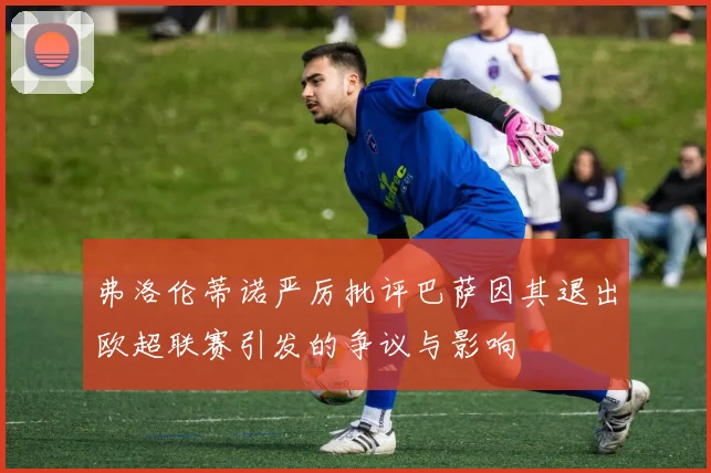 弗洛伦蒂诺严厉批评巴萨因其退出欧超联赛引发的争议与影响