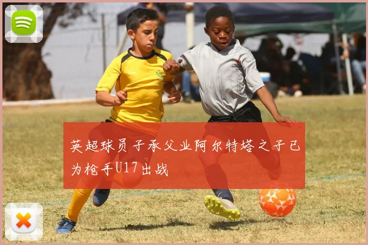 英超球员子承父业阿尔特塔之子已为枪手U17出战