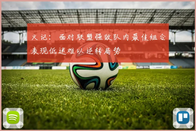火记：面对联盟强敌队内最佳组合表现低迷难以逆转局势