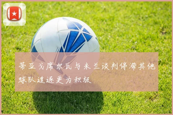 蒂亚戈席尔瓦与米兰谈判停滞其他球队追逐更为积极