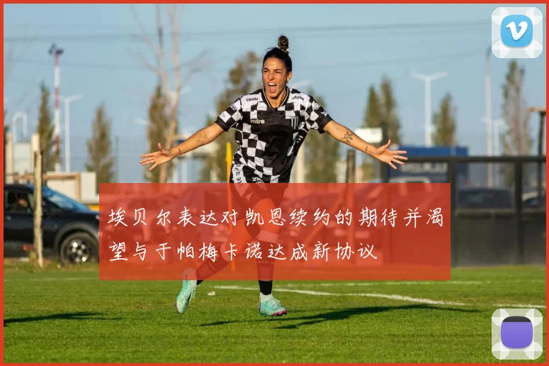 埃贝尔表达对凯恩续约的期待并渴望与于帕梅卡诺达成新协议