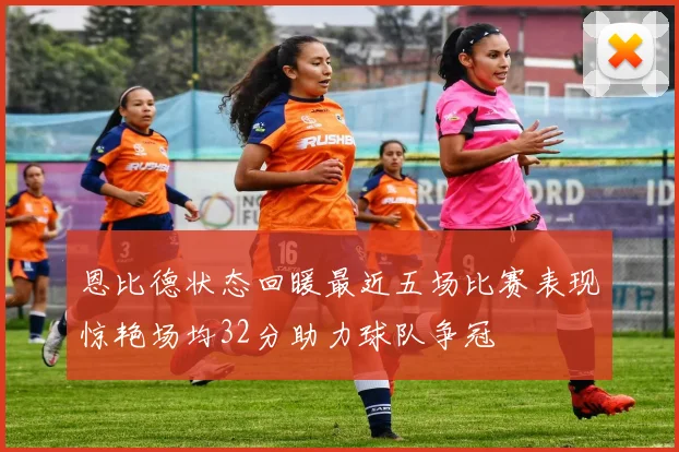 恩比德状态回暖最近五场比赛表现惊艳场均32分助力球队争冠