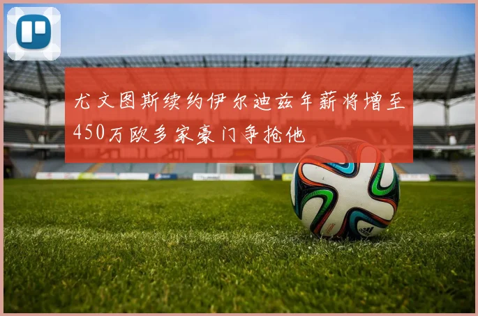 尤文图斯续约伊尔迪兹年薪将增至450万欧多家豪门争抢他